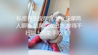 私密养生按摩馆 女女按摩两人聊骚 结果双双出水 痒得不行叫上男助手双飞！