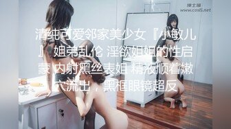 清纯可爱邻家美少女『小敏儿』 姐弟乱伦 淫欲姐姐的性启蒙 内射黑丝表姐 精液顺着嫩穴流出，黑框眼镜超反