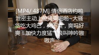 [MP4/ 487M] 情侣酒店约啪泄密主动上位骑乘啪啪~大骚货吃大鸡巴，爽不爽，爽吗好爽！加快力度猛艹浪叫呻吟嗷嗷声