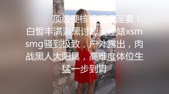 ⚫️⚫️顶级硬核绿帽癖淫妻！白皙丰满崇黑讨黑反差婊xsmsmg骚到极致，户外露出，肉战黑人大阳具，高难度体位生猛一步到胃