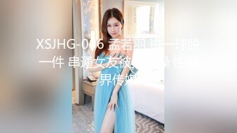 XSJHG-006 孟若羽 进一球脱一件 串通女友被兄弟操 性视界传媒