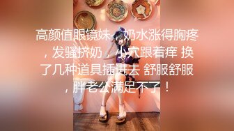 高颜值眼镜妹，奶水涨得胸疼，发骚挤奶，小穴跟着痒 换了几种道具插进去 舒服舒服，胖老公满足不了！