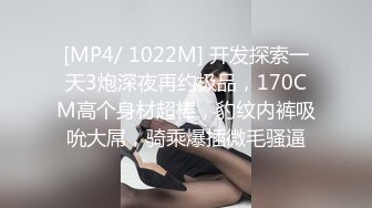 [MP4/ 1022M] 开发探索一天3炮深夜再约极品，170CM高个身材超棒，豹纹内裤吸吮大屌，骑乘爆插微毛骚逼