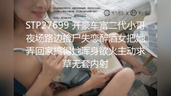 STP27699 开豪车富二代小哥夜场路边捡尸失恋醉酒女把她弄回家搞得她浑身欲火主动求草无套内射