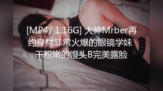 [MP4/ 1.16G] 大神Mrber再约身材非常火爆的眼镜学妹 干粉嫩的馒头B完美露脸