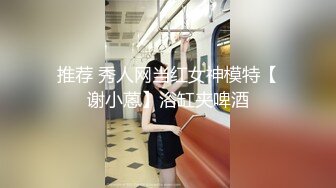 推荐 秀人网当红女神模特【谢小蒽】浴缸夹啤酒