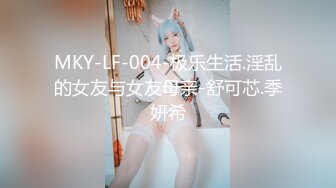 MKY-LF-004-极乐生活.淫乱的女友与女友母亲-舒可芯.季妍希