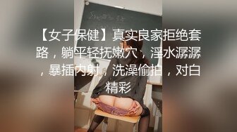 【女子保健】真实良家拒绝套路，躺平轻抚嫩穴，淫水潺潺，暴插内射，洗澡偷拍，对白精彩