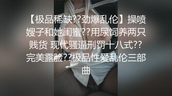 【极品稀缺??劲爆乱伦】操喷嫂子和她闺蜜??用尿饲养两只贱货 现代骚逼刑罚十八式??完美露脸??极品性爱乱伦三部曲