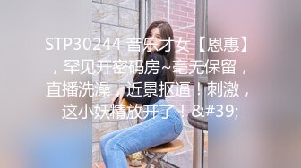 STP30244 音乐才女【恩惠】，罕见开密码房~毫无保留，直播洗澡，近景抠逼！刺激，这小妖精放开了！&#39;