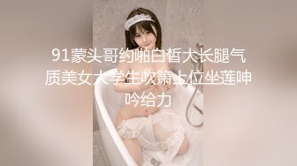 91蒙头哥约啪白皙大长腿气质美女大学生吹箫上位坐莲呻吟给力