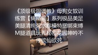 《顶级极限调教》母狗女奴训练营【绳精病】系列极品美足美腿清纯死水库模特捆绑束缚M腿道具玩弄秘密花园呻吟不停欲仙欲死