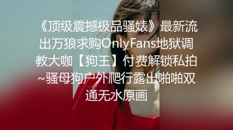 《顶级震撼极品骚婊》最新流出万狼求购OnlyFans地狱调教大咖【狗王】付费解锁私拍~骚母狗户外爬行露出啪啪双通无水原画