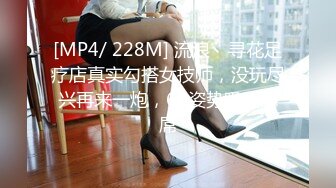 [MP4/ 228M] 流浪丶寻花足疗店真实勾搭女技师，没玩尽兴再来一炮，69姿势吸吮舔屌