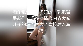 海角乱伦大神妈妈的丰乳肥臀最新作老妈换上情趣内衣大喊儿子的鸡巴太大了直接后入灌精