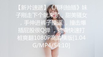 【新片速遞】《用利抽插》妹子刚走下个就来了，甜美骚女 ，手伸进裤子摸逼 ，撞击爆插屁股很Q弹 ，骑乘快速打桩爽翻1080P高清横版[1.04G/MP4/54:10]