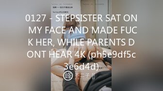 0127 - STEPSISTER SAT ON MY FACE AND MADE FUCK HER, WHILE PARENTS DONT HEAR 4K (ph5e9df5c3e6d4d)