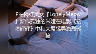 P站网红美女『LonelyMeow』新作孤独的米娅在电影《接吻砰砰》中和大屌猛男激烈碰撞