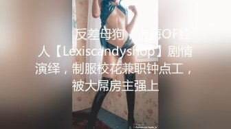 ⚫️⚫️反差母狗，上海OF红人【Lexiscandyshop】剧情演绎，制服校花兼职钟点工，被大屌房主强上