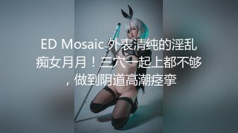 ED Mosaic 外表清纯的淫乱痴女月月！三穴一起上都不够，做到阴道高潮痉挛