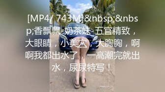 [MP4/ 743M]&nbsp;&nbsp;香飘飘-奶茶妹-五官精致，大眼睛，小美穴，大胸胸，啊啊我都出水了，一高潮完就出水，尿尿特写！