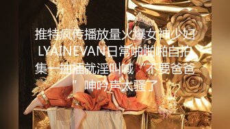 推特疯传播放量火爆女神少妇LYAINEVAN日常啪啪啪自拍集一抽插就淫叫喊“不要爸爸”呻吟声太骚了