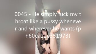 0045 - He simply fuck my throat like a pussy whenever and wherever he wants (ph60ea12e351973)