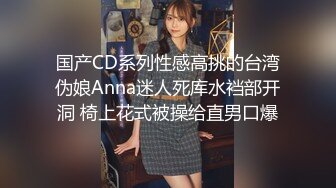 国产CD系列性感高挑的台湾伪娘Anna迷人死库水裆部开洞 椅上花式被操给直男口爆