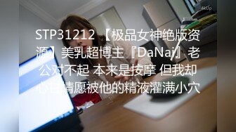 STP31212 【极品女神绝版资源】美乳超博主『DaNai』老公对不起 本来是按摩 但我却心甘情愿被他的精液灌满小穴