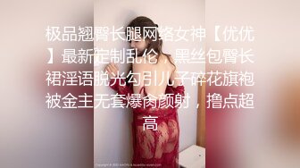 极品翘臀长腿网络女神【优优】最新定制乱伦，黑丝包臀长裙淫语脱光勾引儿子碎花旗袍被金主无套爆肏颜射，撸点超高