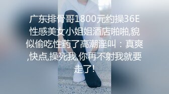 广东排骨哥1800元约操36E性感美女小姐姐酒店啪啪,貌似偷吃性药了高潮淫叫：真爽,快点,操死我,你再不射我就要走了!