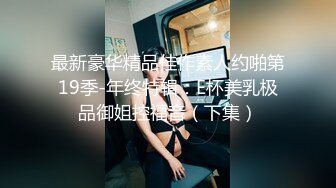 最新豪华精品佳作素人约啪第19季-年终特辑：E杯美乳极品御姐控福音（下集）