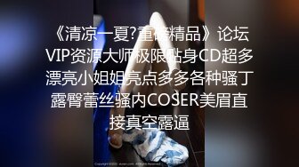 《清凉一夏?重磅精品》论坛VIP资源大师极限贴身CD超多漂亮小姐姐亮点多多各种骚丁露臀蕾丝骚内COSER美眉直接真空露逼