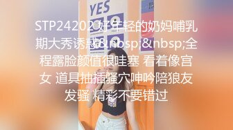 STP24202 好年轻的奶妈哺乳期大秀诱惑&nbsp;&nbsp;全程露脸颜值很哇塞 看着像宫女 道具抽插骚穴呻吟陪狼友发骚 精彩不要错过