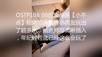 OSTP106 00后真淫荡【小不点】粉嫩馒头逼被小男友玩出了超多水，鲍鱼特写清晰插入，年纪轻轻就已经这么会玩了