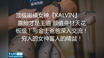 顶级嫩模女神『KALVIN』❤️露脸才是王道 颜值身材天花板级！与金主爸爸深入交流！穷人的女神富人的精盆！