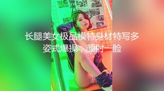 长腿美女极品模特身材特写多姿式爆操，颜射一脸